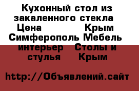 Кухонный стол из закаленного стекла › Цена ­ 12 300 - Крым, Симферополь Мебель, интерьер » Столы и стулья   . Крым